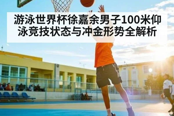 游泳世界杯徐嘉余男子100米仰泳竞技状态与冲金形势全解析