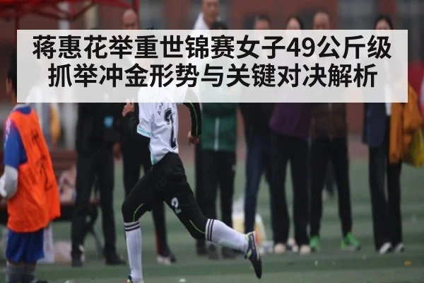 蒋惠花举重世锦赛女子49公斤级抓举冲金形势与关键对决解析